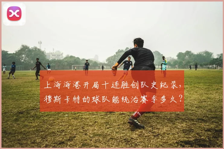 上海海港开局十连胜创队史纪录，穆斯卡特的球队能统治赛季多久？