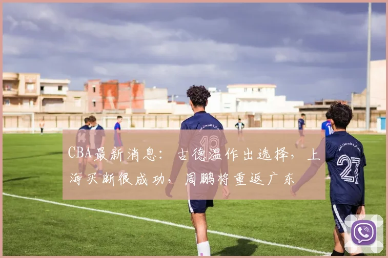 CBA最新消息：古德温作出选择，上海买断很成功，周鹏将重返广东