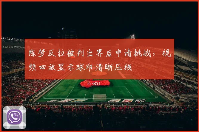 陈梦反拉被判出界后申请挑战，视频回放显示球印清晰压线