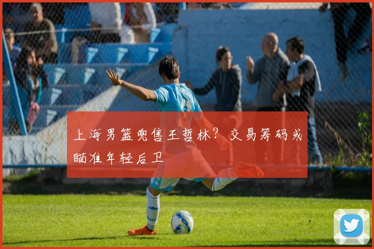 上海男篮兜售王哲林？交易筹码或瞄准年轻后卫