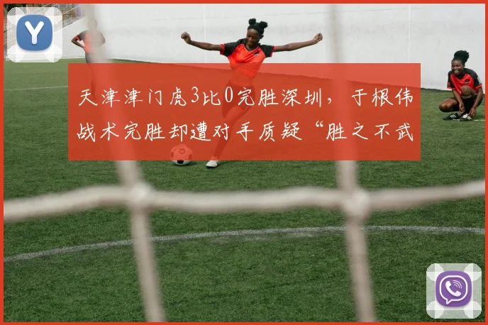天津津门虎3比0完胜深圳，于根伟战术完胜却遭对手质疑“胜之不武”