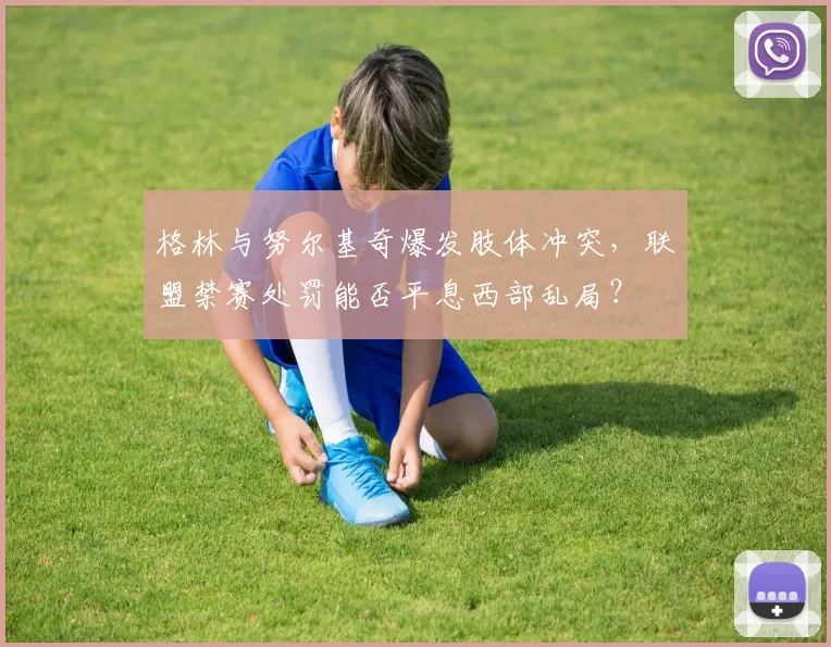 格林与努尔基奇爆发肢体冲突，联盟禁赛处罚能否平息西部乱局？