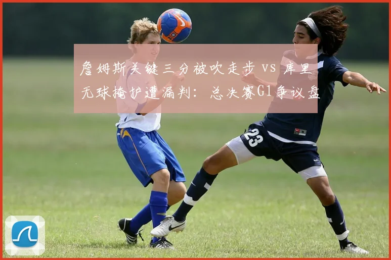 詹姆斯关键三分被吹走步 vs 库里无球掩护遭漏判:总决赛G1争议盘点