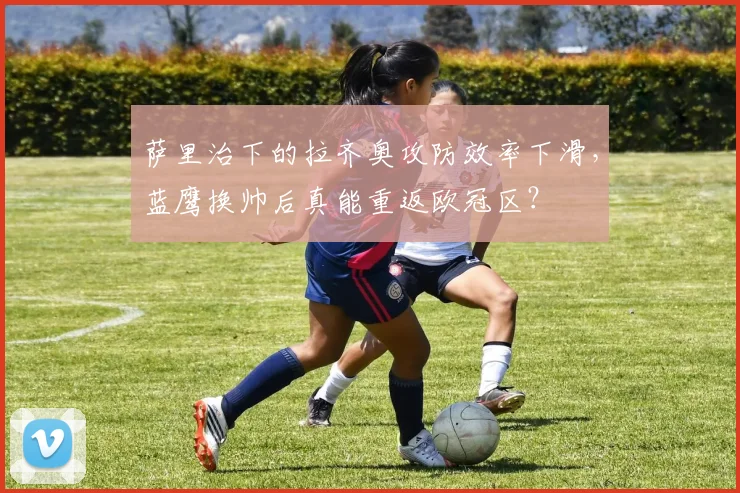 萨里治下的拉齐奥攻防效率下滑，蓝鹰换帅后真能重返欧冠区？