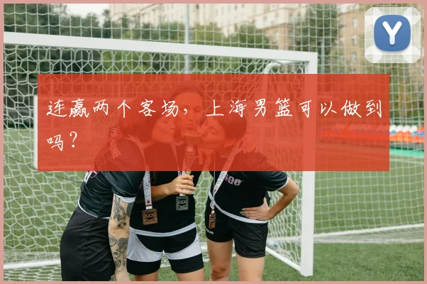 连赢两个客场，上海男篮可以做到吗？