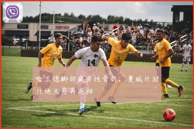 哈兰德脚部疲劳性骨折：曼城计划让他九月再亮相